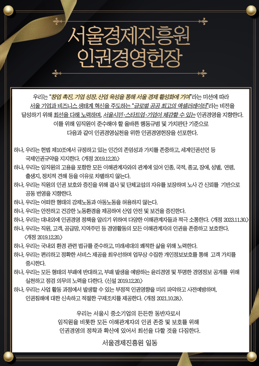 서울경제진흥원 인권경영헌장
우리는 서울시 산업진흥 및 중소기업의 종합적이고 체계적인 육성 미션에 따라
인재,기업,산업의 혁신을 지원하여 중소기업의 성장과 지속 가능한 일자리 창출이라는 비전을 달성하기 위해 노력하며,
중소기업의 든든한 동반자로서의 인권경영을 지향한다
이를 위해 임직원이 준수해야 할 올바른 행동규범 및 가치판단 기준으로 다음과 같이 인권경영실천을 위한 인권경영헌장을 선포한다
하나, 우리는 헌법 제 10조에서 규정하고 있는 인간의 존엄성과 가치를 존중하고, 세계인권선언 등 국제인권규약을 지지한다(개정.2019.12.20)
하나, 우리는 임직원의 고용을 포함한 모든 이해관계자와의 관계에 있어 인종, 국적, 종교, 장애 성별, 연령, 출생지, 정치적 견해 등을 이유로 차별하지 않는다
하나, 우리는 직원의 인권보호화 증진을 위해 결사 및 단체교섭의 자유를 보장하며 노사 간 신뢰를 기반으로 공동 번영을 지향한다
하나, 우리는 어떠한 형태의 강제노동과 아동노동을 허용하지 않는다.
하나, 우리는 안전하고 건강한 노동환경을 제공하여 산업 안전 및 보건을 증진한다.
하나, 우리는 다양한 이해관계자들에게 인권경영 정책을 알리기 위하여 최선의 노력을 다한다.
하나, 우리는 직원, 고객, 공급망, 지역주민 등 경영활동의 모든 이해관계자의 인권을 존중하고 보호한다(개정 2019.12.20)
하나, 우리는 국내외 환경 관련 법규를 준수하고,미래세대의 쾌적한 삶을 위해 노력한다.
하나, 우리는 편리하고 정확한 서비스 제공을 최우선하며 업무상 수집한 개인정보보호를 통해 고객 가치를 중시한다.
하나, 우리는 모든 형태의 부패에 반대하고, 부패 발생을 예방하는 윤리경영 및 투명한 경영정보 공개를 위해 실천하고 점검 의무의 노력을 다한다(신설 2019.12.10)
하나, 우리는 사업활동 과정에서 발생할 수 있는 부정적 인권영향을 미리 파악하고 사전예방하며 인권침해에 대한 신속하고 적절한 구제조치를 제공한다(개정 2021.12.20)
우리는 서울시 중소기업의 든든한 동밪나로서 임직원을 비롯한 모든 이해관계자의 인권 존중 및 보호를 위해 인권경영의 정착과 확산에 있어서 최선을 다할 것을 다짐한다.
