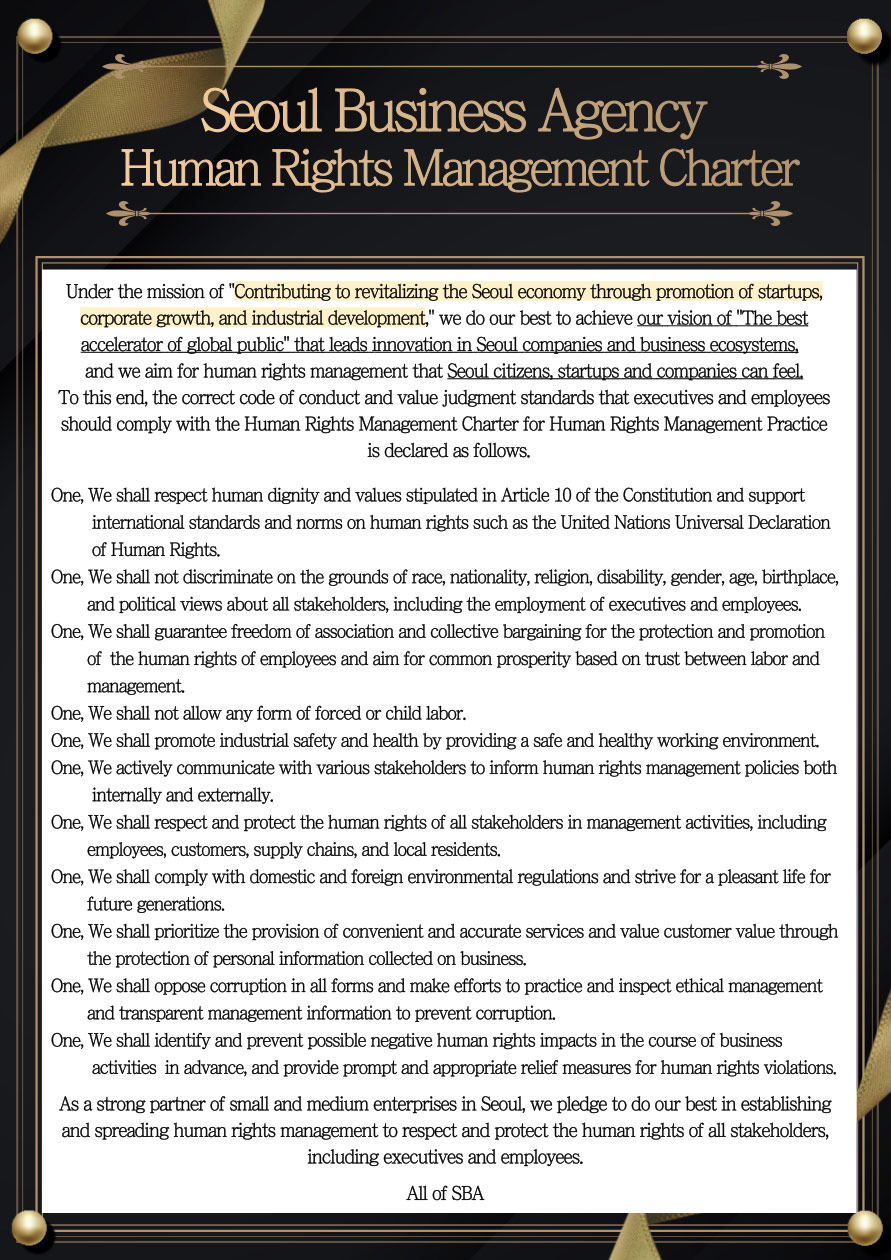 According to the "Comprehensive and Systematic Development of Small and Medium Enterprises in Seoul" mission. The growth and sustainability of SMEs by supporting innovation in human resources, enterprises, and industries. We strive to achieve our vision of job creation, It aims to manage human rights as a strong partner of SMEs
                            To this end, the correct code of conduct and value judgment standards that executives and employees should comply with the Human Rights Management Charter for Human Rights Management Practice is declared as follows.
                            One, We shall respect human dignity and values stipulated in Article 10 of the Constitution and support international standards and norms on human rights such as the United Nations Universal Declaration of Human Rights. 
                            One, We shall not discriminate on the grounds of race, nationality, religion, disability, gender, age, birthplace, and political views about all stakeholders, including the employment of executives and employees.
                            One, We shall guarantee freedom of association and collective bargaining for the protection and promotion of the human rights of employees and aim for common prosperity based on trust between labor and management.
                            One, We shall not allow any form of forced or child labor.
                            One, We shall promote industrial safety and health by providing a safe and healthy working environment.
                            One, We shall make every effort to inform various stakeholders of human rights management policies.
                            One, We shall respect and protect the human rights of all stakeholders in management activities, including employees, customers, supply chains, and Local residents.
                            One, We shall comply with domestic and foreign environmental regulations and strive for a pleasant life for future generations.
                            One, We shall prioritize the provision of convenient and accurate services and value customer value through the protection of personal information collected on business.
                            One, We shall oppose corruption in all forms and make efforts to practice and inspect ethical management and transparent management information to prevent corruption.
                            One, We Shall identify and prevent possible negative human rights impacts in the course of business activities in advance, and provide prompt and appropriate relief measures for human rights violations.
                            As a strong partner of small and medium enterprises in Seoul, we pledge to do our best in establishing and spreading human rights management to respect and protect the human rights of all stakeholders, including executives and employees. 