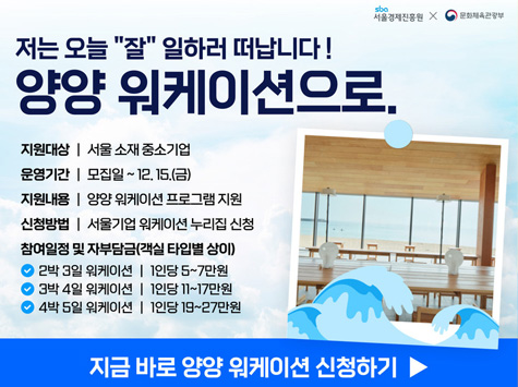 저는 오늘 잘 일하러 떠납니다! 양양 워케이션으로. 지원대상 : 서울 소재 중소기업 / 운영기간 : 모집일 ~ 12.15(금) / 지원내용 : 양양 워케이션 프로그램 지원 / 신청방법 : 서울기업 워케이션 누리집 신청 / 참여일정 및 자부담금(객실 타입별 상이) 2박3일 워케이션 : 1인당 5~7만원 / 3박 4일 워케이션 : 1인당 11~17만원 / 4박 5일 워케이션 : 1인당 19~27만원 / 지금 바로 양양 워케이션 신청하기