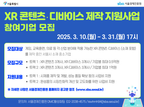 XR 콘텐츠·디바이스 제작 지원사업 참여기업 모집 / 2025. 3. 10.(월) ~ 3. 31.(월) 17시 / 모집대상: 게임, 교육콘텐츠, 의료 등 각 산업 분야에 적용 가능한 XR 콘텐츠·디바이스 (소재 포함)를 보유 또는 서울시 소재 중소기업 / 모집규모: 트랙1: XR 콘텐츠 3개사, XR디바이스 3개사 / 기업별 최대 0.5억원 트랙2: XR 콘텐츠 3개사, XR디바이스 3개사 / 기업별 최대 1억원 / 지원내용: 트랙1: 시제품 제작 및 개발, 성능 품질 확보 등의 사업비 지원 트랙2: 완제품의 시장성입증 개선 및 고도화를 위한 사업비 지원 / ※ 자세한 사항은 서울경제진흥원 홈페이지 공지문 참조 (www.sba.seoul.kr) / 문의처: 서울경제진흥원 DMC첨단산업팀 (02-2088-4575 / kwrnm94@sba.seoul.kr)