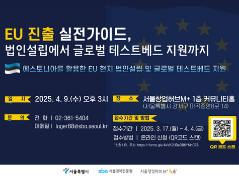EU 진출 실전가이드, 법인설립에서 글로벌 테스트베드 지원까지 / 에스토니아를 활용한 EU 현지 법인설립 및 글로벌 테스트베드 지원 / 일시: 2025. 4. 9.(수) 오후 3시 / 장소: 서울창업허브M+ 1층 커뮤니티홀 (서울특별시 강서구 마곡중앙8로 14) / 문의: 02-361-5404 이메일: lager88@sba.seoul.kr / 접수기간 및 방법: 접수기간 | 2025. 3. 17.(월) ~ 4. 4.(금), 접수방법 | 온라인 신청 (QR코드 스캔) / *신청 URL 주소: https://forms.gle/4xVK2UDeDB6YMh678 / QR코드(URL: https://forms.gle/4xVK2UDeDB6YMh678)